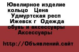 Ювелирное изделие - кольцо › Цена ­ 5 189 - Удмуртская респ., Ижевск г. Одежда, обувь и аксессуары » Аксессуары   